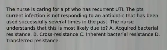 The nurse is caring for a pt who has recurrent UTI. The pts current infection is not responding to an antibiotic that has been used successfully several times in the past. The nurse understands that this is most likely due to? A. Acquired bacterial resistance. B. Cross-resistance C. Inherent bacterial resistance D. Transferred resistance.