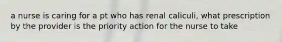 a nurse is caring for a pt who has renal caliculi, what prescription by the provider is the priority action for the nurse to take