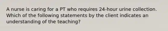 A nurse is caring for a PT who requires 24-hour urine collection. Which of the following statements by the client indicates an understanding of the teaching?