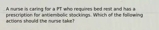 A nurse is caring for a PT who requires bed rest and has a prescription for antiembolic stockings. Which of the following actions should the nurse take?