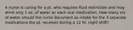 A nurse is caring for a pt. who requires fluid restriction and may drink only 1 oz. of water w/ each oral medication. How many mL of water should the nurse document as intake for the 3 separate medications the pt. receives during a 12 hr. night shift?