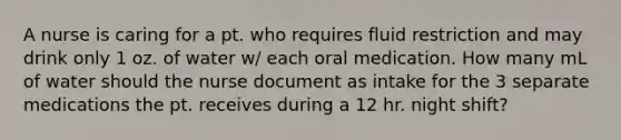 A nurse is caring for a pt. who requires fluid restriction and may drink only 1 oz. of water w/ each oral medication. How many mL of water should the nurse document as intake for the 3 separate medications the pt. receives during a 12 hr. night shift?