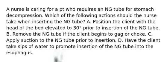 A nurse is caring for a pt who requires an NG tube for stomach decompression. Which of the following actions should the nurse take when inserting the NG tube? A. Position the client with the head of the bed elevated to 30° prior to insertion of the NG tube. B. Remove the NG tube if the client begins to gag or choke. C. Apply suction to the NG tube prior to insertion. D. Have the client take sips of water to promote insertion of the NG tube into the esophagus.