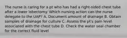 The nurse is caring for a pt who has had a right-sided chest tube after a lower lobectomy. Which nursing action can the nurse delegate to the UAP? A. Document amount of drainage B. Obtain samples of drainage for culture C. Assess the pt's pain level associated with the chest tube D. Check the water seal chamber for the correct fluid level