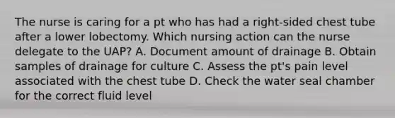 The nurse is caring for a pt who has had a right-sided chest tube after a lower lobectomy. Which nursing action can the nurse delegate to the UAP? A. Document amount of drainage B. Obtain samples of drainage for culture C. Assess the pt's pain level associated with the chest tube D. Check the water seal chamber for the correct fluid level