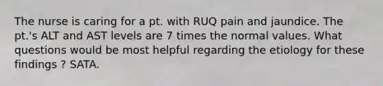 The nurse is caring for a pt. with RUQ pain and jaundice. The pt.'s ALT and AST levels are 7 times the normal values. What questions would be most helpful regarding the etiology for these findings ? SATA.