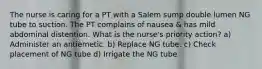 The nurse is caring for a PT with a Salem sump double lumen NG tube to suction. The PT complains of nausea & has mild abdominal distention. What is the nurse's priority action? a) Administer an antiemetic. b) Replace NG tube. c) Check placement of NG tube d) Irrigate the NG tube