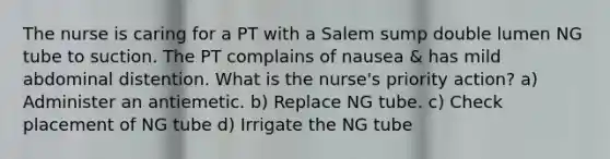 The nurse is caring for a PT with a Salem sump double lumen NG tube to suction. The PT complains of nausea & has mild abdominal distention. What is the nurse's priority action? a) Administer an antiemetic. b) Replace NG tube. c) Check placement of NG tube d) Irrigate the NG tube