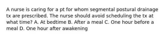 A nurse is caring for a pt for whom segmental postural drainage tx are prescribed. The nurse should avoid scheduling the tx at what time? A. At bedtime B. After a meal C. One hour before a meal D. One hour after awakening