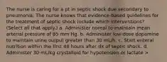 The nurse is caring for a pt in septic shock due secondary to pneumonia. The nurse knows that evidence-based guidelines for the treatment of septic shock include which interventions? (Select all that apply.) a. Administer norepi to maintain mean arterial pressure of 65 mm Hg. b. Administer low-dose dopamine to maintain urine output greater than 30 mL/h. c. Start enteral nutrition within the first 48 hours after dx of septic shock. d. Administer 30 mL/kg crystalloid for hypotension or lactate >