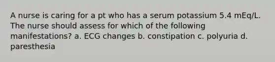 A nurse is caring for a pt who has a serum potassium 5.4 mEq/L. The nurse should assess for which of the following manifestations? a. ECG changes b. constipation c. polyuria d. paresthesia