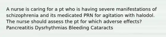 A nurse is caring for a pt who is having severe manifestations of schizophrenia and its medicated PRN for agitation with halodol. The nurse should assess the pt for which adverse effects? Pancreatitis Dysrhythmias Bleeding Cataracts