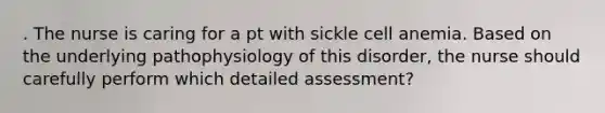 . The nurse is caring for a pt with sickle cell anemia. Based on the underlying pathophysiology of this disorder, the nurse should carefully perform which detailed assessment?