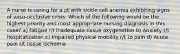 A nurse is caring for a pt with sickle cell anemia exhibiting signs of vaso-occlusive crisis. Which of the following would be the highest priority and most appropriate nursing diagnosis in this case? a) fatigue r/t inadequate tissue oxygenation b) Anxiety r/t hospitalization c) Impaired physical mobility r/t to pain d) Acute pain r/t tissue ischemia