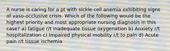 A nurse is caring for a pt with sickle cell anemia exhibiting signs of vaso-occlusive crisis. Which of the following would be the highest priority and most appropriate nursing diagnosis in this case? a) fatigue r/t inadequate tissue oxygenation b) Anxiety r/t hospitalization c) Impaired physical mobility r/t to pain d) Acute pain r/t tissue ischemia