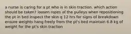 a nurse is caring for a pt who is in skin traction. which action should be taken? loosen ropes of the pulleys when repositioning the pt in bed inspect the skin q 12 hrs for signs of breakdown ensure weights hang freely from the pt's bed maintain 6.8 kg of weight for the pt's skin traction