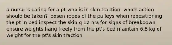 a nurse is caring for a pt who is in skin traction. which action should be taken? loosen ropes of the pulleys when repositioning the pt in bed inspect the skin q 12 hrs for signs of breakdown ensure weights hang freely from the pt's bed maintain 6.8 kg of weight for the pt's skin traction