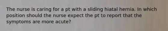 The nurse is caring for a pt with a sliding hiatal hernia. In which position should the nurse expect the pt to report that the symptoms are more acute?