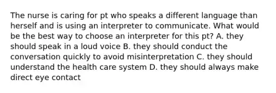 The nurse is caring for pt who speaks a different language than herself and is using an interpreter to communicate. What would be the best way to choose an interpreter for this pt? A. they should speak in a loud voice B. they should conduct the conversation quickly to avoid misinterpretation C. they should understand the health care system D. they should always make direct eye contact