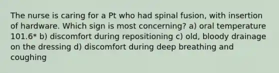 The nurse is caring for a Pt who had spinal fusion, with insertion of hardware. Which sign is most concerning? a) oral temperature 101.6* b) discomfort during repositioning c) old, bloody drainage on the dressing d) discomfort during deep breathing and coughing