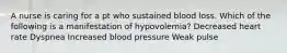 A nurse is caring for a pt who sustained blood loss. Which of the following is a manifestation of hypovolemia? Decreased heart rate Dyspnea Increased blood pressure Weak pulse