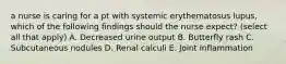 a nurse is caring for a pt with systemic erythematosus lupus, which of the following findings should the nurse expect? (select all that apply) A. Decreased urine output B. Butterfly rash C. Subcutaneous nodules D. Renal calculi E. Joint inflammation