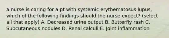 a nurse is caring for a pt with systemic erythematosus lupus, which of the following findings should the nurse expect? (select all that apply) A. Decreased urine output B. Butterfly rash C. Subcutaneous nodules D. Renal calculi E. Joint inflammation