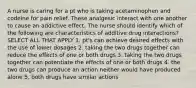 A nurse is caring for a pt who is taking acetaminophen and codeine for pain relief. These analgesic interact with one another to cause an addictive effect. The nurse should identify which of the following are characteristics of additive drug interactions? SELECT ALL THAT APPLY 1. pt's can achieve desired effects with the use of lower dosages 2. taking the two drugs together can reduce the effects of one or both drugs 3. taking the two drugs together can potentiate the effects of one or both drugs 4. the two drugs can produce an action neither would have produced alone 5. both drugs have similar actions