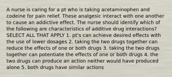 A nurse is caring for a pt who is taking acetaminophen and codeine for pain relief. These analgesic interact with one another to cause an addictive effect. The nurse should identify which of the following are characteristics of additive drug interactions? SELECT ALL THAT APPLY 1. pt's can achieve desired effects with the use of lower dosages 2. taking the two drugs together can reduce the effects of one or both drugs 3. taking the two drugs together can potentiate the effects of one or both drugs 4. the two drugs can produce an action neither would have produced alone 5. both drugs have similar actions