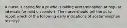 A nurse is caring for a pt who is taking acetaminophen at regular intervals for mild discomfort. The nurse should tell the pt to report which of the following early indications of acetaminophen toxicity?