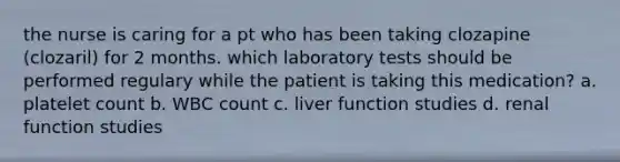 the nurse is caring for a pt who has been taking clozapine (clozaril) for 2 months. which laboratory tests should be performed regulary while the patient is taking this medication? a. platelet count b. WBC count c. liver function studies d. renal function studies