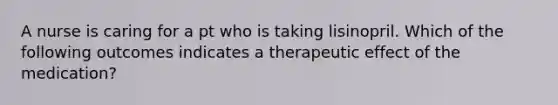 A nurse is caring for a pt who is taking lisinopril. Which of the following outcomes indicates a therapeutic effect of the medication?