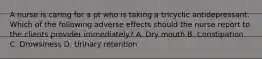 A nurse is caring for a pt who is taking a tricyclic antidepressant. Which of the following adverse effects should the nurse report to the clients provider immediately? A. Dry mouth B. Constipation C. Drowsiness D. Urinary retention