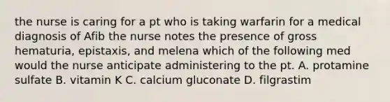 the nurse is caring for a pt who is taking warfarin for a medical diagnosis of Afib the nurse notes the presence of gross hematuria, epistaxis, and melena which of the following med would the nurse anticipate administering to the pt. A. protamine sulfate B. vitamin K C. calcium gluconate D. filgrastim