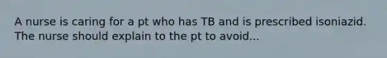 A nurse is caring for a pt who has TB and is prescribed isoniazid. The nurse should explain to the pt to avoid...