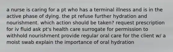 a nurse is caring for a pt who has a terminal illness and is in the active phase of dying. the pt refuse further hydration and nourishment. which action should be taken? request prescription for iv fluid ask pt's health care surrogate for permission to withhold nourishment provide regular oral care for the client w/ a moist swab explain the importance of oral hydration