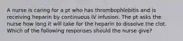 A nurse is caring for a pt who has thrombophlebitis and is receiving heparin by continuous IV infusion. The pt asks the nurse how long it will take for the heparin to dissolve the clot. Which of the following responses should the nurse give?