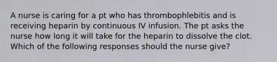 A nurse is caring for a pt who has thrombophlebitis and is receiving heparin by continuous IV infusion. The pt asks the nurse how long it will take for the heparin to dissolve the clot. Which of the following responses should the nurse give?