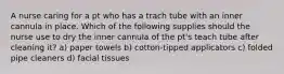 A nurse caring for a pt who has a trach tube with an inner cannula in place. Which of the following supplies should the nurse use to dry the inner cannula of the pt's teach tube after cleaning it? a) paper towels b) cotton-tipped applicators c) folded pipe cleaners d) facial tissues