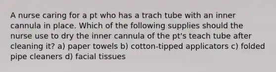 A nurse caring for a pt who has a trach tube with an inner cannula in place. Which of the following supplies should the nurse use to dry the inner cannula of the pt's teach tube after cleaning it? a) paper towels b) cotton-tipped applicators c) folded pipe cleaners d) facial tissues