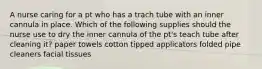 A nurse caring for a pt who has a trach tube with an inner cannula in place. Which of the following supplies should the nurse use to dry the inner cannula of the pt's teach tube after cleaning it? paper towels cotton tipped applicators folded pipe cleaners facial tissues