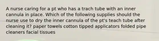 A nurse caring for a pt who has a trach tube with an inner cannula in place. Which of the following supplies should the nurse use to dry the inner cannula of the pt's teach tube after cleaning it? paper towels cotton tipped applicators folded pipe cleaners facial tissues