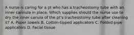 A nurse is caring for a pt who has a tracheostomy tube with an inner cannula in place. Which supplies should the nurse use to dry the inner canula of the pt's tracheostomy tube after cleaning it? A. Paper towels B. Cotton-tipped applicators C. Folded-pipe applicators D. Facial tissue