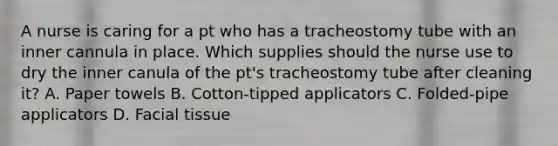 A nurse is caring for a pt who has a tracheostomy tube with an inner cannula in place. Which supplies should the nurse use to dry the inner canula of the pt's tracheostomy tube after cleaning it? A. Paper towels B. Cotton-tipped applicators C. Folded-pipe applicators D. Facial tissue