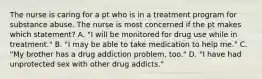 The nurse is caring for a pt who is in a treatment program for substance abuse. The nurse is most concerned if the pt makes which statement? A. "I will be monitored for drug use while in treatment." B. "I may be able to take medication to help me." C. "My brother has a drug addiction problem, too." D. "I have had unprotected sex with other drug addicts."