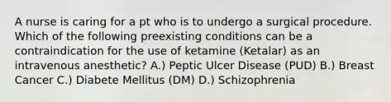 A nurse is caring for a pt who is to undergo a surgical procedure. Which of the following preexisting conditions can be a contraindication for the use of ketamine (Ketalar) as an intravenous anesthetic? A.) Peptic Ulcer Disease (PUD) B.) Breast Cancer C.) Diabete Mellitus (DM) D.) Schizophrenia