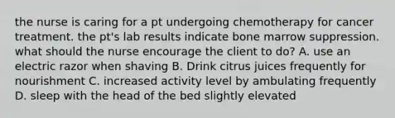 the nurse is caring for a pt undergoing chemotherapy for cancer treatment. the pt's lab results indicate bone marrow suppression. what should the nurse encourage the client to do? A. use an electric razor when shaving B. Drink citrus juices frequently for nourishment C. increased activity level by ambulating frequently D. sleep with the head of the bed slightly elevated