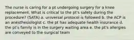 The nurse is caring for a pt undergoing surgery for a knee replacement. What is critical to the pt's safety during the procedure? (SATA) a. universal protocol is followed b. the ACP is an anesthesiologist c. the pt has adequate health insurance d. the pt's family is in the surgery waiting area e. the pt's allergies are conveyed to the surgical team