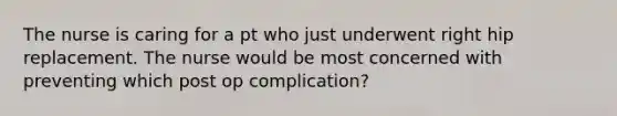 The nurse is caring for a pt who just underwent right hip replacement. The nurse would be most concerned with preventing which post op complication?