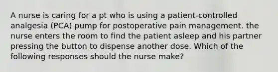 A nurse is caring for a pt who is using a patient-controlled analgesia (PCA) pump for postoperative pain management. the nurse enters the room to find the patient asleep and his partner pressing the button to dispense another dose. Which of the following responses should the nurse make?